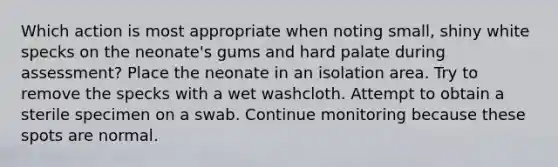 Which action is most appropriate when noting small, shiny white specks on the neonate's gums and hard palate during assessment? Place the neonate in an isolation area. Try to remove the specks with a wet washcloth. Attempt to obtain a sterile specimen on a swab. Continue monitoring because these spots are normal.