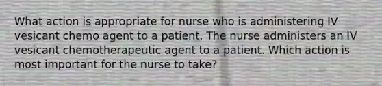 What action is appropriate for nurse who is administering IV vesicant chemo agent to a patient. The nurse administers an IV vesicant chemotherapeutic agent to a patient. Which action is most important for the nurse to take?