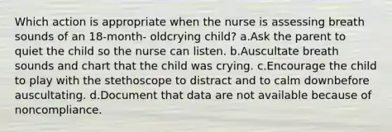 Which action is appropriate when the nurse is assessing breath sounds of an 18-month- oldcrying child? a.Ask the parent to quiet the child so the nurse can listen. b.Auscultate breath sounds and chart that the child was crying. c.Encourage the child to play with the stethoscope to distract and to calm downbefore auscultating. d.Document that data are not available because of noncompliance.