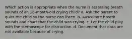 Which action is appropriate when the nurse is assessing breath sounds of an 18-month-old crying child? a. Ask the parent to quiet the child so the nurse can listen. b. Auscultate breath sounds and chart that the child was crying. c. Let the child play with the stethoscope for distraction. d. Document that data are not available because of crying.