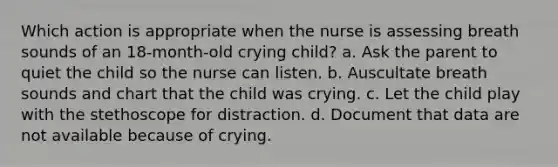 Which action is appropriate when the nurse is assessing breath sounds of an 18-month-old crying child? a. Ask the parent to quiet the child so the nurse can listen. b. Auscultate breath sounds and chart that the child was crying. c. Let the child play with the stethoscope for distraction. d. Document that data are not available because of crying.