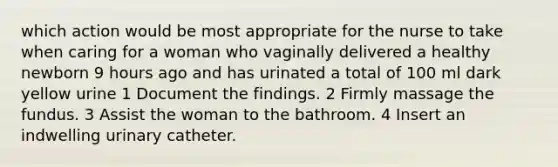 which action would be most appropriate for the nurse to take when caring for a woman who vaginally delivered a healthy newborn 9 hours ago and has urinated a total of 100 ml dark yellow urine 1 Document the findings. 2 Firmly massage the fundus. 3 Assist the woman to the bathroom. 4 Insert an indwelling urinary catheter.