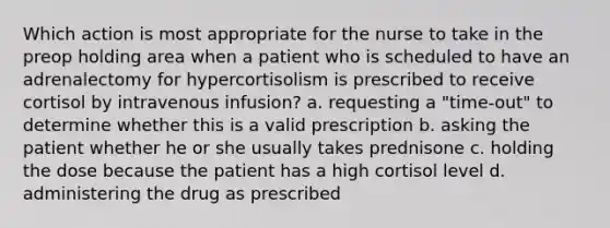 Which action is most appropriate for the nurse to take in the preop holding area when a patient who is scheduled to have an adrenalectomy for hypercortisolism is prescribed to receive cortisol by intravenous infusion? a. requesting a "time-out" to determine whether this is a valid prescription b. asking the patient whether he or she usually takes prednisone c. holding the dose because the patient has a high cortisol level d. administering the drug as prescribed