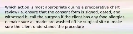 Which action is most appropriate during a preoperative chart review? a. ensure that the consent form is signed, dated, and witnessed b. call the surgeon if the client has any food allergies c. make sure all marks are washed off he surgical site d. make sure the client understands the procedure