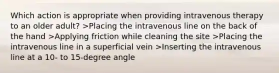 Which action is appropriate when providing intravenous therapy to an older adult? >Placing the intravenous line on the back of the hand >Applying friction while cleaning the site >Placing the intravenous line in a superficial vein >Inserting the intravenous line at a 10- to 15-degree angle