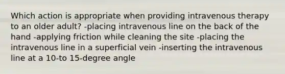 Which action is appropriate when providing intravenous therapy to an older adult? -placing intravenous line on the back of the hand -applying friction while cleaning the site -placing the intravenous line in a superficial vein -inserting the intravenous line at a 10-to 15-degree angle