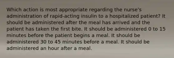 Which action is most appropriate regarding the nurse's administration of rapid-acting insulin to a hospitalized patient? It should be administered after the meal has arrived and the patient has taken the first bite. It should be administered 0 to 15 minutes before the patient begins a meal. It should be administered 30 to 45 minutes before a meal. It should be administered an hour after a meal.