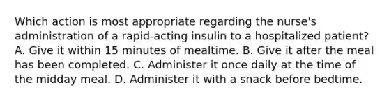 Which action is most appropriate regarding the nurse's administration of a rapid-acting insulin to a hospitalized patient? A. Give it within 15 minutes of mealtime. B. Give it after the meal has been completed. C. Administer it once daily at the time of the midday meal. D. Administer it with a snack before bedtime.