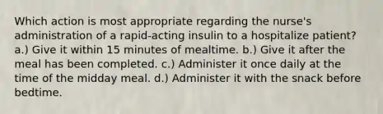 Which action is most appropriate regarding the nurse's administration of a rapid-acting insulin to a hospitalize patient? a.) Give it within 15 minutes of mealtime. b.) Give it after the meal has been completed. c.) Administer it once daily at the time of the midday meal. d.) Administer it with the snack before bedtime.