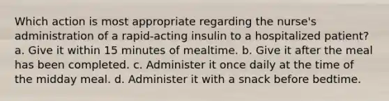 Which action is most appropriate regarding the nurse's administration of a rapid-acting insulin to a hospitalized patient? a. Give it within 15 minutes of mealtime. b. Give it after the meal has been completed. c. Administer it once daily at the time of the midday meal. d. Administer it with a snack before bedtime.