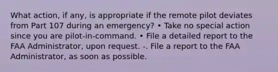 What action, if any, is appropriate if the remote pilot deviates from Part 107 during an emergency? • Take no special action since you are pilot-in-command. • File a detailed report to the FAA Administrator, upon request. -. File a report to the FAA Administrator, as soon as possible.