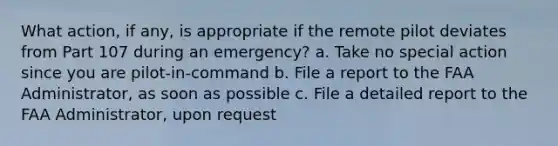 What action, if any, is appropriate if the remote pilot deviates from Part 107 during an emergency? a. Take no special action since you are pilot-in-command b. File a report to the FAA Administrator, as soon as possible c. File a detailed report to the FAA Administrator, upon request