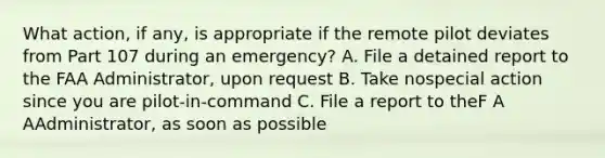 What action, if any, is appropriate if the remote pilot deviates from Part 107 during an emergency? A. File a detained report to the FAA Administrator, upon request B. Take nospecial action since you are pilot-in-command C. File a report to theF A AAdministrator, as soon as possible