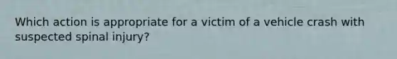 Which action is appropriate for a victim of a vehicle crash with suspected spinal injury?