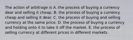 The action of arbitrage is A. the process of buying a currency dear and selling it cheap. B. the process of buying a currency cheap and selling it dear. C. the process of buying and selling currency at the same price. D. the process of buying a currency and holding onto it to take it off the market. E. the process of selling currency at different prices in different markets.