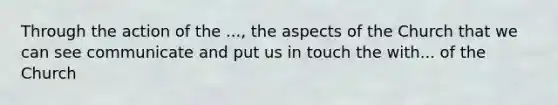 Through the action of the ..., the aspects of the Church that we can see communicate and put us in touch the with... of the Church