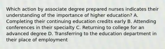 Which action by associate degree prepared nurses indicates their understanding of the importance of higher education? A. Completing their continuing education credits early B. Attending conferences in their specialty C. Returning to college for an advanced degree D. Transferring to the education department in their place of employment