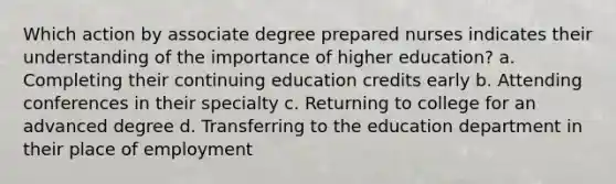 Which action by associate degree prepared nurses indicates their understanding of the importance of higher education? a. Completing their continuing education credits early b. Attending conferences in their specialty c. Returning to college for an advanced degree d. Transferring to the education department in their place of employment