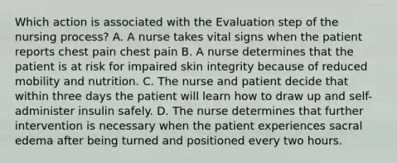 Which action is associated with the Evaluation step of the nursing process? A. A nurse takes vital signs when the patient reports chest pain chest pain B. A nurse determines that the patient is at risk for impaired skin integrity because of reduced mobility and nutrition. C. The nurse and patient decide that within three days the patient will learn how to draw up and self-administer insulin safely. D. The nurse determines that further intervention is necessary when the patient experiences sacral edema after being turned and positioned every two hours.