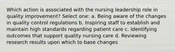 Which action is associated with the nursing leadership role in quality improvement? Select one: a. Being aware of the changes in quality control regulations b. Inspiring staff to establish and maintain high standards regarding patient care c. Identifying outcomes that support quality nursing care d. Reviewing research results upon which to base changes