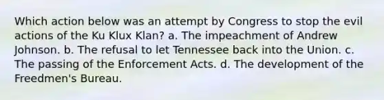 Which action below was an attempt by Congress to stop the evil actions of the Ku Klux Klan? a. The impeachment of Andrew Johnson. b. The refusal to let Tennessee back into the Union. c. The passing of the Enforcement Acts. d. The development of the Freedmen's Bureau.