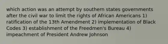 which action was an attempt by southern states governments after the civil war to limit the rights of African Americans 1) ratification of the 13th Amendment 2) implementation of Black Codes 3) establishment of the Freedmen's Bureau 4) impeachment of President Andrew Johnson