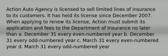 Action Auto Agency is licensed to sell limited lines of insurance to its customers. It has held its license since December 2007. When applying to renew its license, Action must submit its application and fees to the Department of Insurance no later than a. December 31 every even-numbered year b. December 31 every odd-numbered year c. March 31 every even-numbered year d. March 31 every odd-numbered year