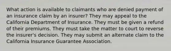 What action is available to claimants who are denied payment of an insurance claim by an insurer? They may appeal to the California Department of Insurance. They must be given a refund of their premiums. They must take the matter to court to reverse the insurer's decision. They may submit an alternate claim to the California Insurance Guarantee Association.