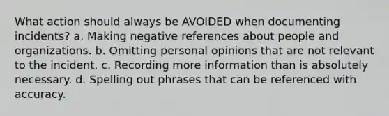 What action should always be AVOIDED when documenting incidents? a. Making negative references about people and organizations. b. Omitting personal opinions that are not relevant to the incident. c. Recording more information than is absolutely necessary. d. Spelling out phrases that can be referenced with accuracy.