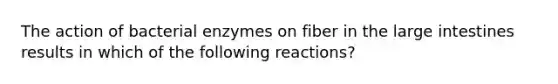 The action of bacterial enzymes on fiber in the large intestines results in which of the following reactions?