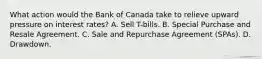 What action would the Bank of Canada take to relieve upward pressure on interest rates? A. Sell T-bills. B. Special Purchase and Resale Agreement. C. Sale and Repurchase Agreement (SPAs). D. Drawdown.