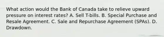 What action would the Bank of Canada take to relieve upward pressure on interest rates? A. Sell T-bills. B. Special Purchase and Resale Agreement. C. Sale and Repurchase Agreement (SPAs). D. Drawdown.