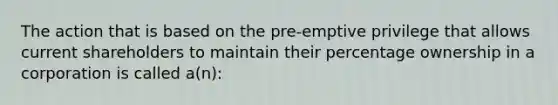 The action that is based on the pre-emptive privilege that allows current shareholders to maintain their percentage ownership in a corporation is called a(n):