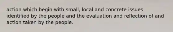 action which begin with small, local and concrete issues identified by the people and the evaluation and reflection of and action taken by the people.