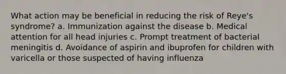 What action may be beneficial in reducing the risk of Reye's syndrome? a. Immunization against the disease b. Medical attention for all head injuries c. Prompt treatment of bacterial meningitis d. Avoidance of aspirin and ibuprofen for children with varicella or those suspected of having influenza