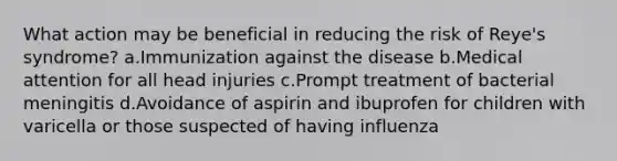 What action may be beneficial in reducing the risk of Reye's syndrome? a.Immunization against the disease b.Medical attention for all head injuries c.Prompt treatment of bacterial meningitis d.Avoidance of aspirin and ibuprofen for children with varicella or those suspected of having influenza