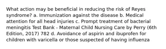 What action may be beneficial in reducing the risk of Reyes syndrome? a. Immunization against the disease b. Medical attention for all head injuries c. Prompt treatment of bacterial meningitis Test Bank - Maternal Child Nursing Care by Perry (6th Edition, 2017) 782 d. Avoidance of aspirin and ibuprofen for children with varicella or those suspected of having influenza