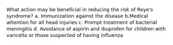 What action may be beneficial in reducing the risk of Reye's syndrome? a. Immunization against the disease b.Medical attention for all head injuries c. Prompt treatment of bacterial meningitis d. Avoidance of aspirin and ibuprofen for children with varicella or those suspected of having influenza