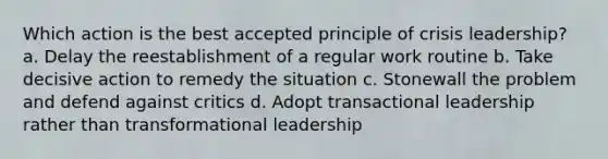 Which action is the best accepted principle of crisis leadership? a. Delay the reestablishment of a regular work routine b. Take decisive action to remedy the situation c. Stonewall the problem and defend against critics d. Adopt transactional leadership rather than transformational leadership