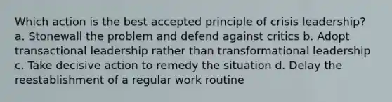 Which action is the best accepted principle of crisis leadership? a. Stonewall the problem and defend against critics b. Adopt transactional leadership rather than transformational leadership c. Take decisive action to remedy the situation d. Delay the reestablishment of a regular work routine