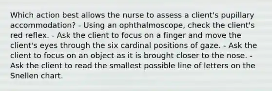 Which action best allows the nurse to assess a client's pupillary accommodation? - Using an ophthalmoscope, check the client's red reflex. - Ask the client to focus on a finger and move the client's eyes through the six cardinal positions of gaze. - Ask the client to focus on an object as it is brought closer to the nose. - Ask the client to read the smallest possible line of letters on the Snellen chart.