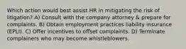 Which action would best assist HR in mitigating the risk of litigation? A) Consult with the company attorney & prepare for complaints. B) Obtain employment practices liability insurance (EPLI). C) Offer incentives to offset complaints. D) Terminate complainers who may become whistleblowers.