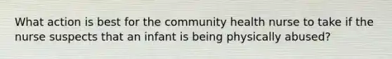 What action is best for the community health nurse to take if the nurse suspects that an infant is being physically abused?