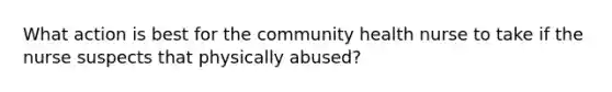 What action is best for the community health nurse to take if the nurse suspects that physically abused?