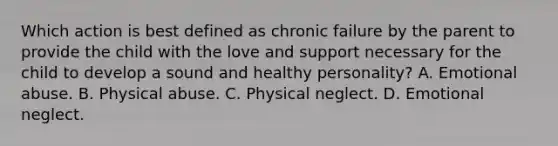 Which action is best defined as chronic failure by the parent to provide the child with the love and support necessary for the child to develop a sound and healthy personality? A. Emotional abuse. B. Physical abuse. C. Physical neglect. D. Emotional neglect.