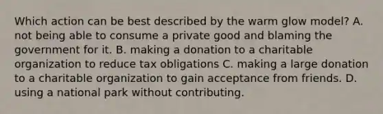 Which action can be best described by the warm glow model? A. not being able to consume a private good and blaming the government for it. B. making a donation to a charitable organization to reduce tax obligations C. making a large donation to a charitable organization to gain acceptance from friends. D. using a national park without contributing.