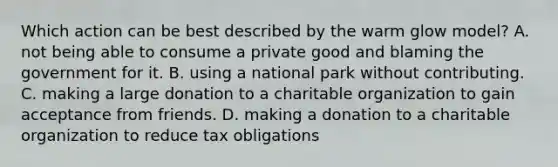 Which action can be best described by the warm glow model? A. not being able to consume a private good and blaming the government for it. B. using a national park without contributing. C. making a large donation to a charitable organization to gain acceptance from friends. D. making a donation to a charitable organization to reduce tax obligations