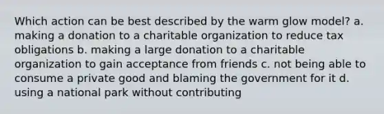 Which action can be best described by the warm glow model? a. making a donation to a charitable organization to reduce tax obligations b. making a large donation to a charitable organization to gain acceptance from friends c. not being able to consume a private good and blaming the government for it d. using a national park without contributing