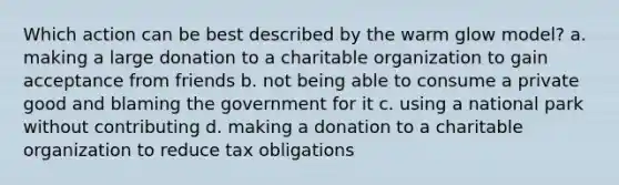 Which action can be best described by the warm glow model? a. making a large donation to a charitable organization to gain acceptance from friends b. not being able to consume a private good and blaming the government for it c. using a national park without contributing d. making a donation to a charitable organization to reduce tax obligations