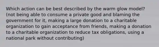 Which action can be best described by the warm glow model?(not being able to consume a private good and blaming the government for it, making a large donation to a charitable organization to gain acceptance from friends, making a donation to a charitable organization to reduce tax obligations, using a national park without contributing)